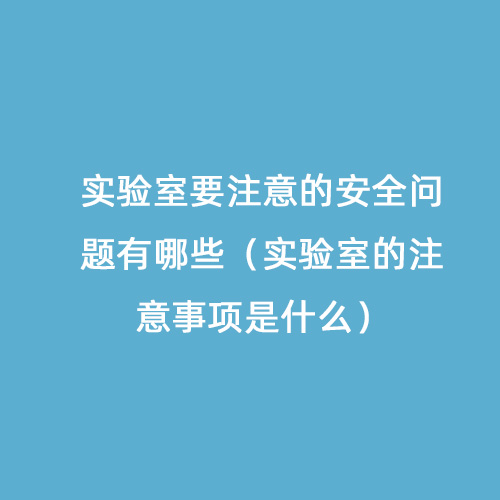 實(shí)驗室要注意的安全問(wèn)題有哪些（實(shí)驗室的注意事項是什么）